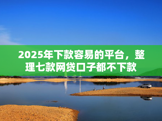 2025年下款容易的平台，整理七款网贷口子都不下款  第1张