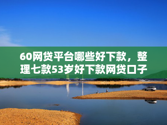 60网贷平台哪些好下款，整理七款53岁好下款网贷口子