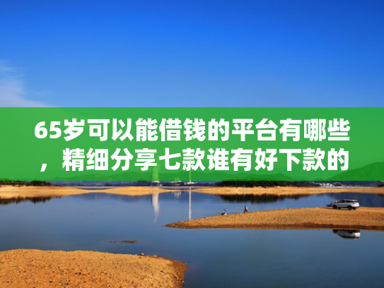 65岁可以能借钱的平台有哪些，精细分享七款谁有好下款的网贷口子