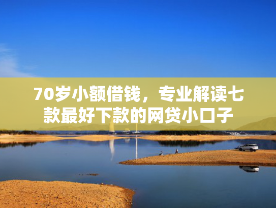 70岁小额借钱，专业解读七款最好下款的网贷小口子