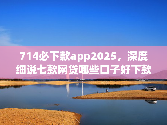 714必下款app2025，深度细说七款网贷哪些口子好下款快