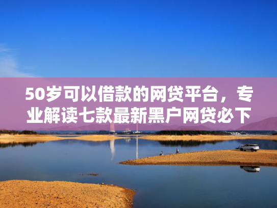 50岁可以借款的网贷平台，专业解读七款最新黑户网贷必下款口子
