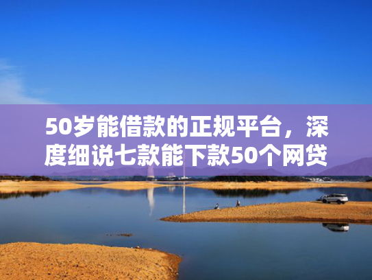 50岁能借款的正规平台，深度细说七款能下款50个网贷口子