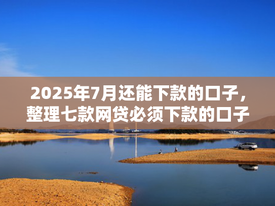 2025年7月还能下款的口子，整理七款网贷必须下款的口子