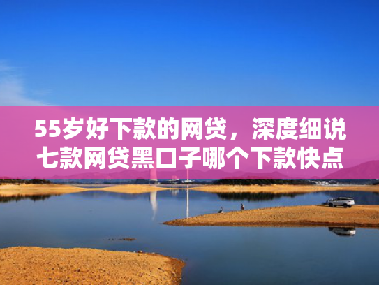 55岁好下款的网贷，深度细说七款网贷黑口子哪个下款快点