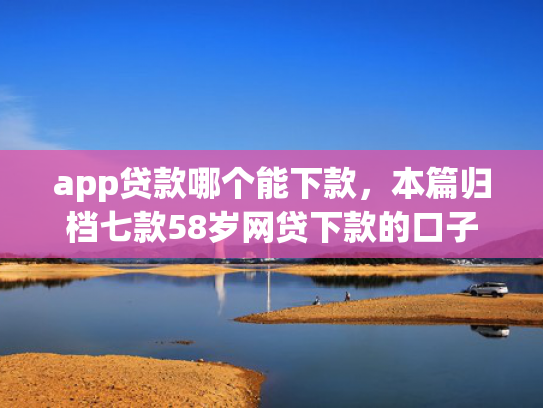 app贷款哪个能下款，本篇归档七款58岁网贷下款的口子
