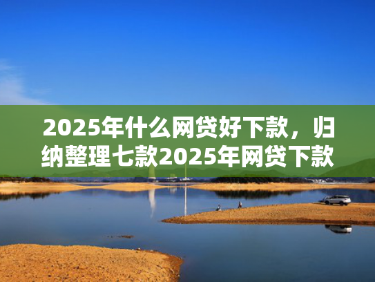 2025年什么网贷好下款，归纳整理七款2025年网贷下款口子