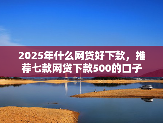 2025年什么网贷好下款，推荐七款网贷下款500的口子