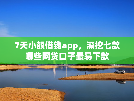 7天小额借钱app，深挖七款哪些网贷口子最易下款