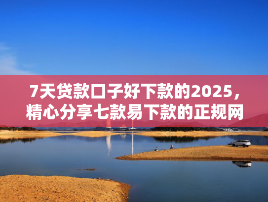 7天贷款口子好下款的2025，精心分享七款易下款的正规网贷口子