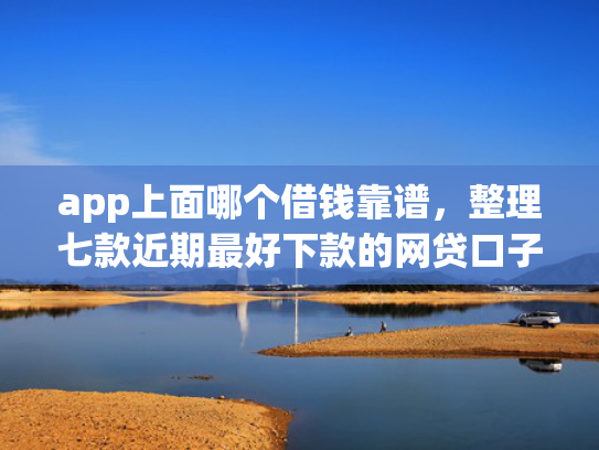 app上面哪个借钱靠谱，整理七款近期最好下款的网贷口子