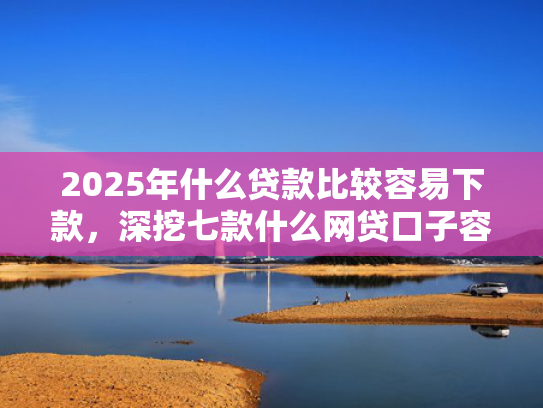 2025年什么贷款比较容易下款，深挖七款什么网贷口子容易下款  第1张