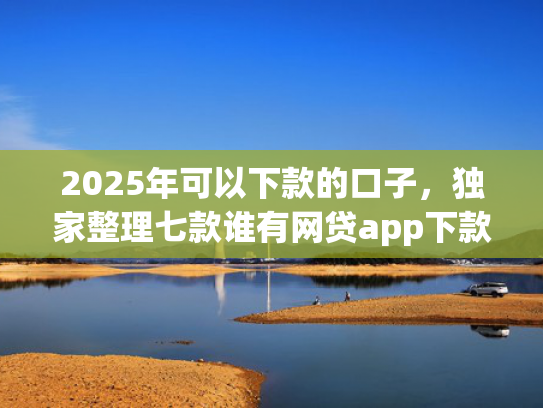2025年可以下款的口子，独家整理七款谁有网贷app下款口子