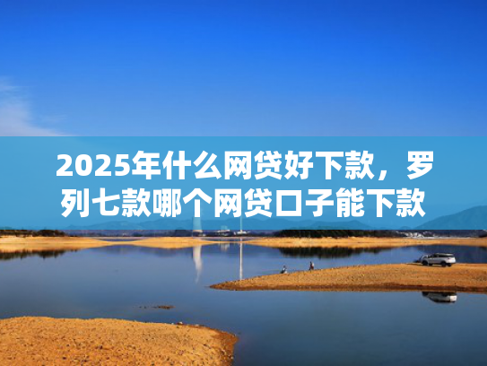 2025年什么网贷好下款，罗列七款哪个网贷口子能下款