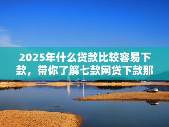 2025年什么贷款比较容易下款，带你了解七款网贷下款那些口子最快