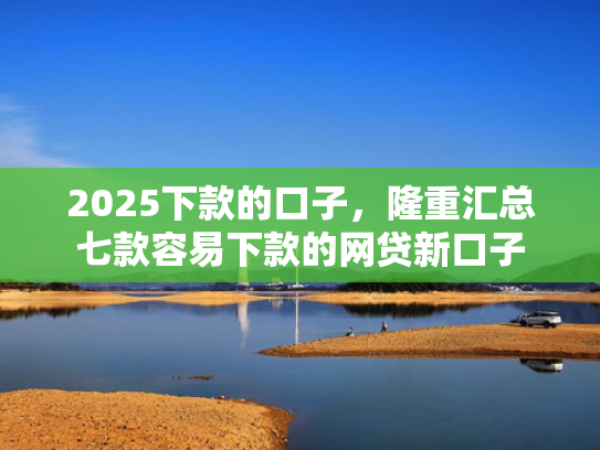 2025下款的口子，隆重汇总七款容易下款的网贷新口子