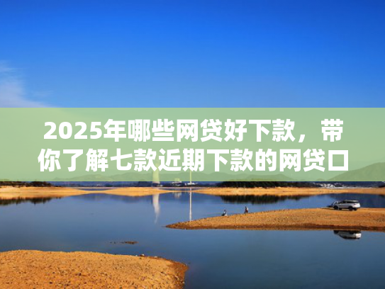 2025年哪些网贷好下款，带你了解七款近期下款的网贷口子