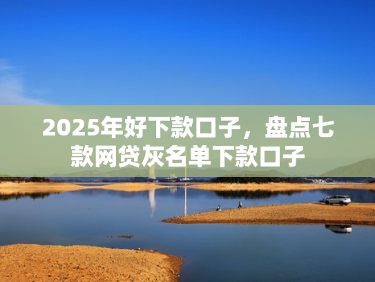 2025年好下款口子，盘点七款网贷灰名单下款口子
