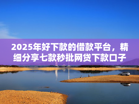 2025年好下款的借款平台，精细分享七款秒批网贷下款口子  第1张