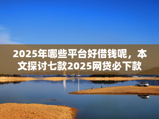 2025年哪些平台好借钱呢，本文探讨七款2025网贷必下款口子