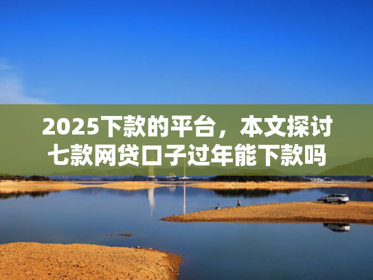 2025下款的平台，本文探讨七款网贷口子过年能下款吗