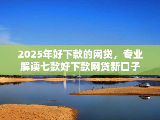2025年好下款的网贷，专业解读七款好下款网贷新口子