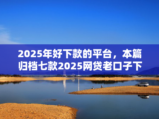 2025年好下款的平台，本篇归档七款2025网贷老口子下款