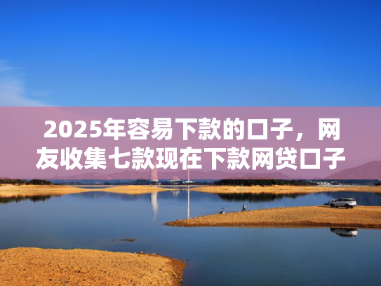 2025年容易下款的口子，网友收集七款现在下款网贷口子  第1张