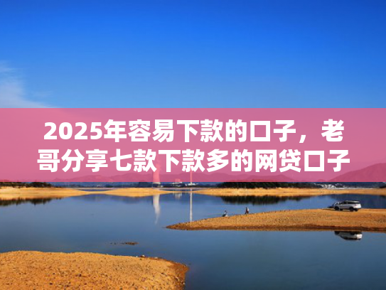 2025年容易下款的口子，老哥分享七款下款多的网贷口子