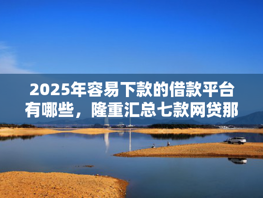 2025年容易下款的借款平台有哪些，隆重汇总七款网贷那个口子下款快