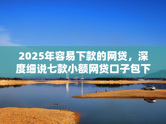 2025年容易下款的网贷，深度细说七款小额网贷口子包下款