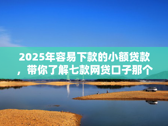 2025年容易下款的小额贷款，带你了解七款网贷口子那个好下款
