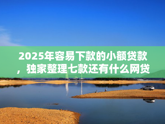 2025年容易下款的小额贷款，独家整理七款还有什么网贷口子下款