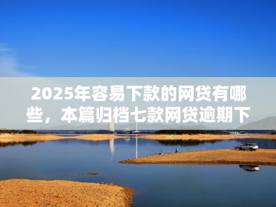 2025年容易下款的网贷有哪些，本篇归档七款网贷逾期下款口子有