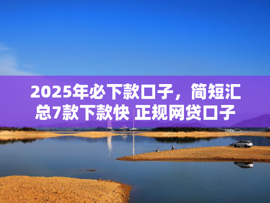 2025年必下款口子，简短汇总7款下款快 正规网贷口子