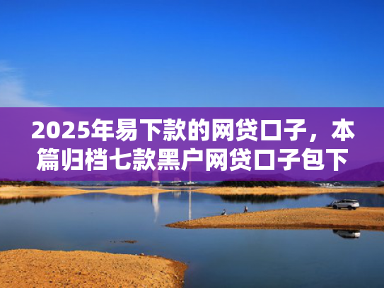 2025年易下款的网贷口子，本篇归档七款黑户网贷口子包下款