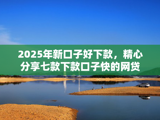 2025年新口子好下款，精心分享七款下款口子快的网贷