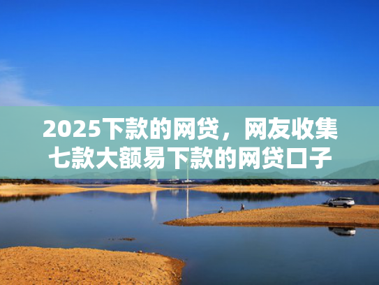 2025下款的网贷，网友收集七款大额易下款的网贷口子