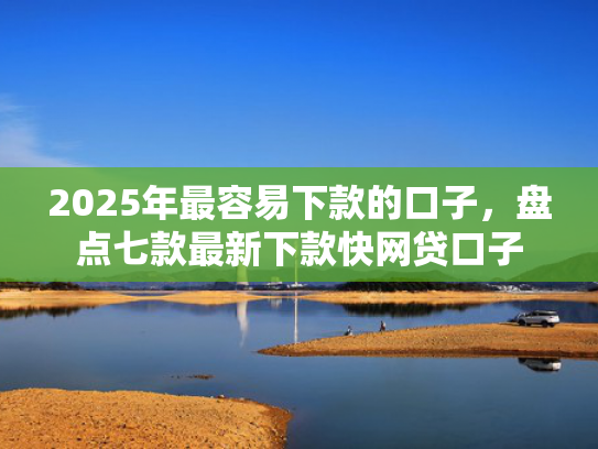 2025年最容易下款的口子，盘点七款最新下款快网贷口子