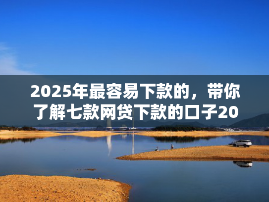 2025年最容易下款的，带你了解七款网贷下款的口子2025