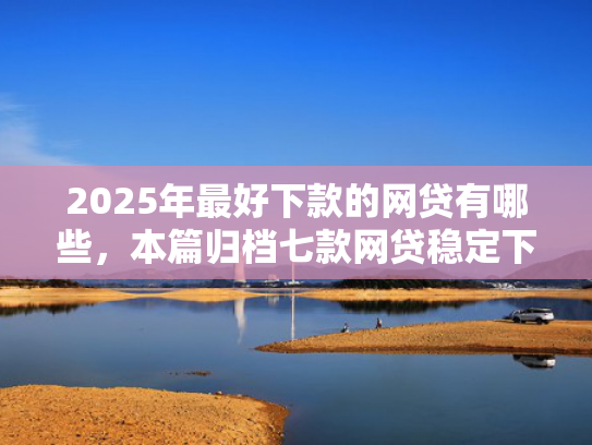 2025年最好下款的网贷有哪些，本篇归档七款网贷稳定下款口子