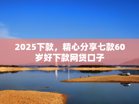 2025下款，精心分享七款60岁好下款网贷口子