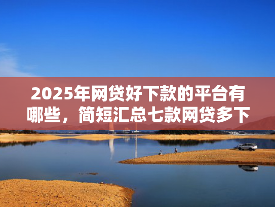 2025年网贷好下款的平台有哪些，简短汇总七款网贷多下款的口子