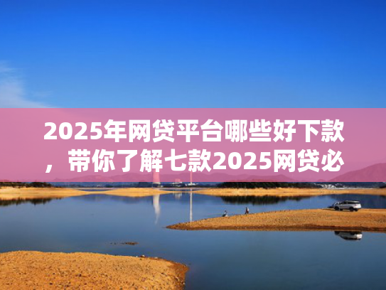 2025年网贷平台哪些好下款，带你了解七款2025网贷必下款口子