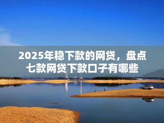 2025年稳下款的网贷，盘点七款网贷下款口子有哪些