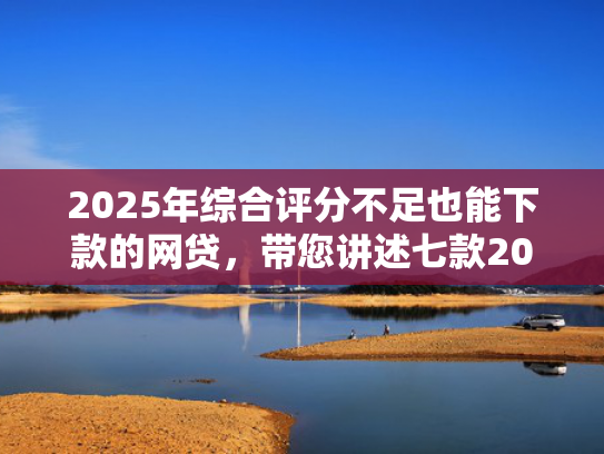 2025年综合评分不足也能下款的网贷，带您讲述七款2025网贷必下款口子