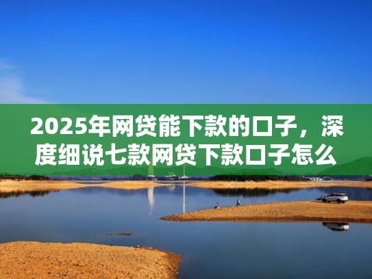 2025年网贷能下款的口子，深度细说七款网贷下款口子怎么找