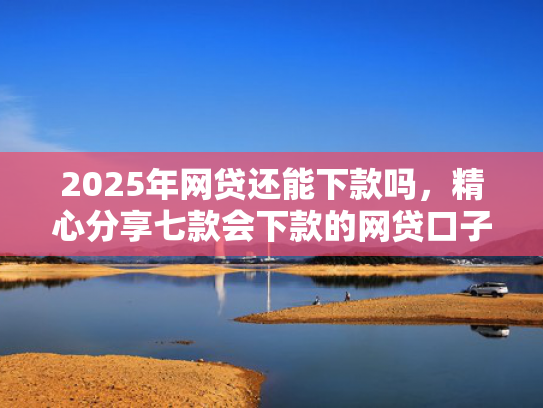 2025年网贷还能下款吗，精心分享七款会下款的网贷口子  第1张