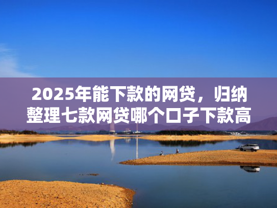 2025年能下款的网贷，归纳整理七款网贷哪个口子下款高