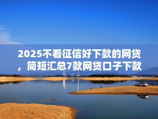 2025不看征信好下款的网贷，简短汇总7款网贷口子下款技术